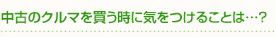 中古のクルマを買う時に気をつけることは…?
