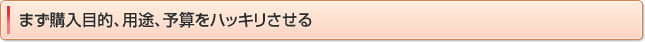 まず購入目的、用途、予算をハッキリさせる