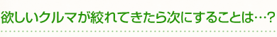 欲しいクルマが絞れてきたら次にすることは…？