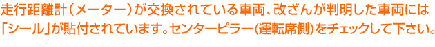 走行距離計(メーター)が交換されている車両、改ざんが判明した車両には「シール」が貼付されています。センターピラー(運転席側)をチェックして下さい。