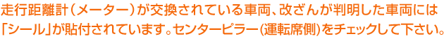 走行距離計（メーター）が交換されている車両、改ざんが判明した車両には「シール」が貼付されています。センターピラー(運転席側)をチェックして下さい。