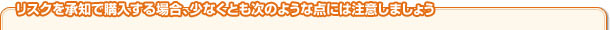 リスクを承知で購入する場合、少なくとも次のような点には注意しましょう 