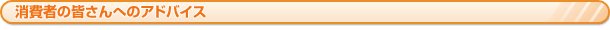 消費者の皆さんへのアドバイス