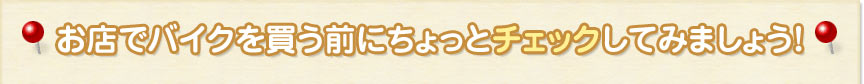 お店でバイクを買う前にちょっとチェックしてみましょう！