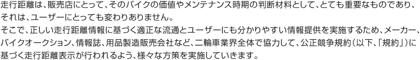 走行距離は、販売店にとって、そのバイクの価値やメンテナンス時期の判断材料として、とても重要なものであり、それは、ユーザーにとっても変わりありません。そこで、正しい走行距離情報に基づく適正な流通とユーザーにも分かりやすい情報提供を実施するため、メーカー、バイクオークション、情報誌、用品製造販売会社など、二輪車業界全体で協力して、公正競争規約（以下、「規約」）に基づく走行距離表示が行われるよう、様々な方策を実施していきます。