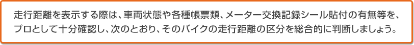 走行距離を表示する際は、車両状態や各種帳票類、メーター交換記録シール貼付の有無等を、プロとして十分確認し、次のとおり、そのバイクの走行距離の区分を総合的に判断しましょう。