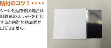 貼付のコツ1シール短辺を貼る場合は剥離紙のスリットを利用すると余計な粘着面が出てきません。