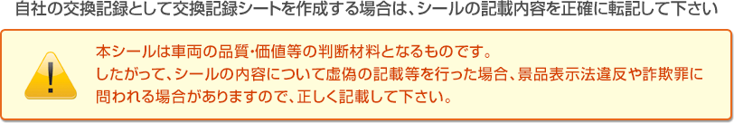 自社の交換記録として交換記録シートを作成する場合は、シールの記載内容を正確に転記して下さい。本シールは車両の品質・価値等の判断材料となるものです。したがって、シールの内容について虚偽の記載等を行った場合、景品表示法違反や詐欺罪に問われる場合がありますので、正しく記載して下さい。