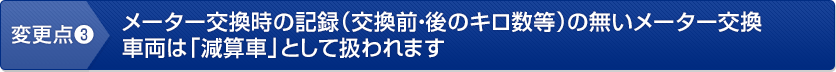 変更点3　メーター交換時の記録（交換前・後のキロ数等）の無いメーター交換車両は「減算車」として扱われます