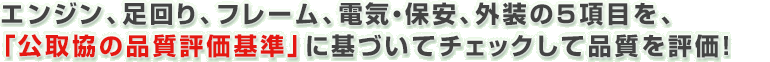 エンジン、足回り、フレーム、電気・保安、外装の５項目を、「公取協の品質評価基準」に基づいてチェックして品質を評価！