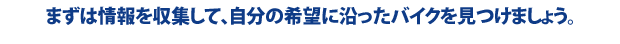 まずは情報を収集して、自分の希望に添ったバイクを見つけましょう。