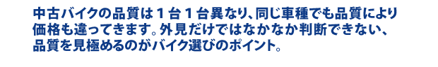 中古バイクの品質は１台１台異なり、同じ車種でも品質により価格も違ってきます。外見だけではなかなか判断できない、品質を見極めるのがバイク選びのポイント。