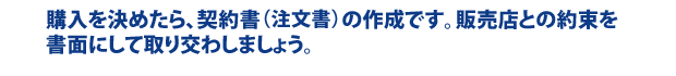 購入を決めたら、契約書（注文書）の作成です。販売店との約束を書面にして取り交わしましょう。