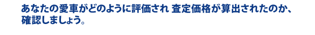 あなたの愛車がどのように評価され 査定価格が算出されたのか、 確認しましょう。