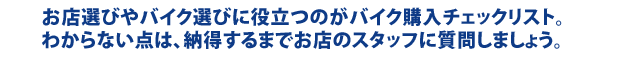 お店選びやバイク選びに役立つのがバイク購入チェックリスト。 わからない点は、納得するまでお店のスタッフに質問しましょう。